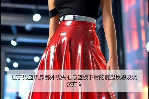 辽宁男篮热身赛外线失准与篮板下滑的复盘反思及调整方向