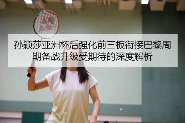 孙颖莎亚洲杯后强化前三板衔接巴黎周期备战升级受期待的深度解析