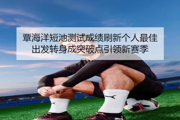 覃海洋短池测试成绩刷新个人最佳 出发转身成突破点引领新赛季